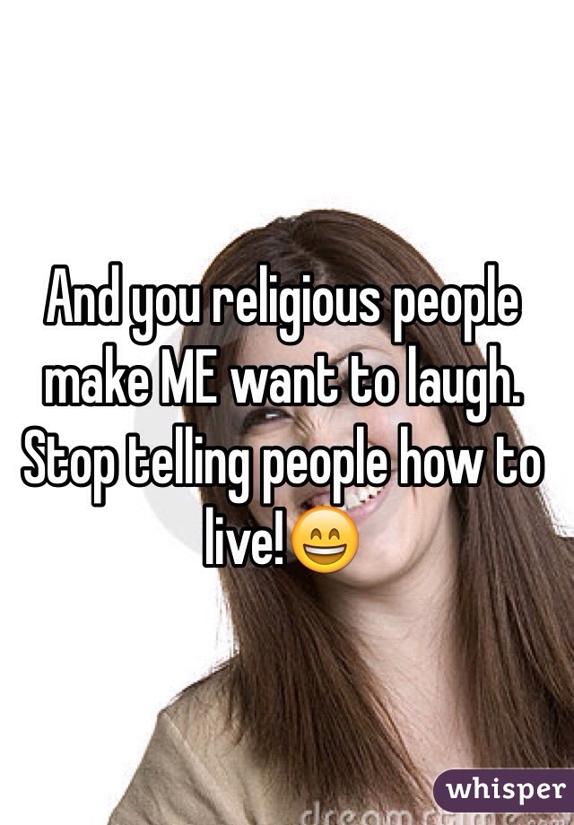 And you religious people make ME want to laugh. Stop telling people how to live!😄
