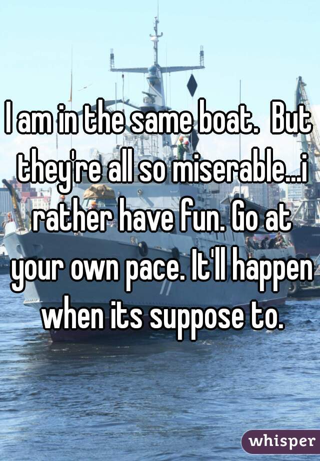 I am in the same boat.  But they're all so miserable...i rather have fun. Go at your own pace. It'll happen when its suppose to.