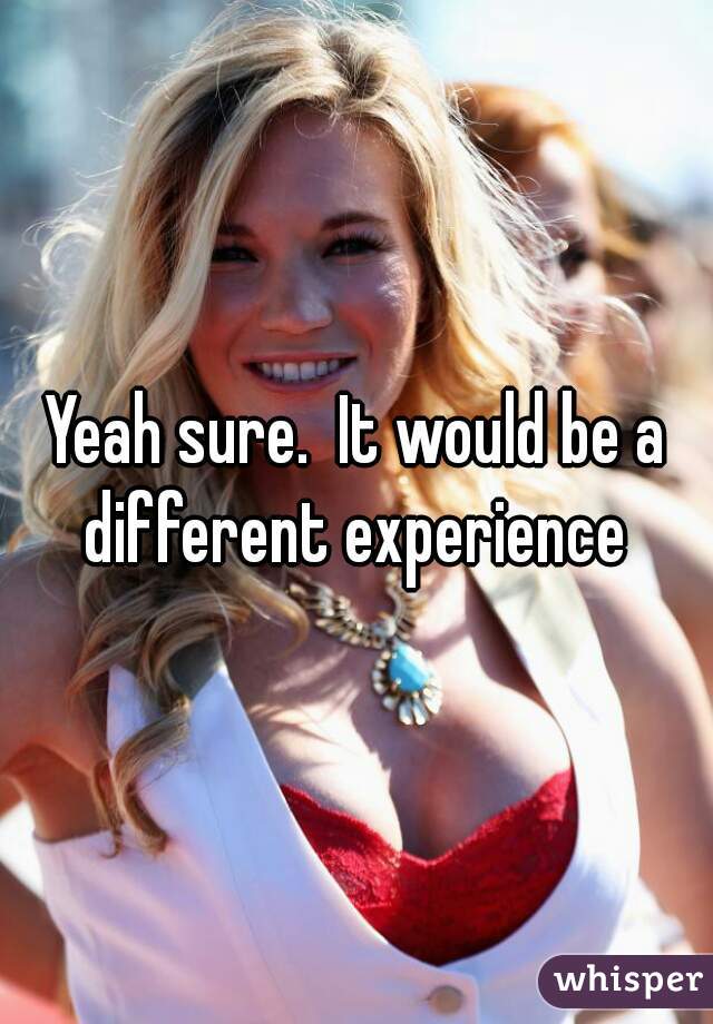 Yeah sure.  It would be a different experience 