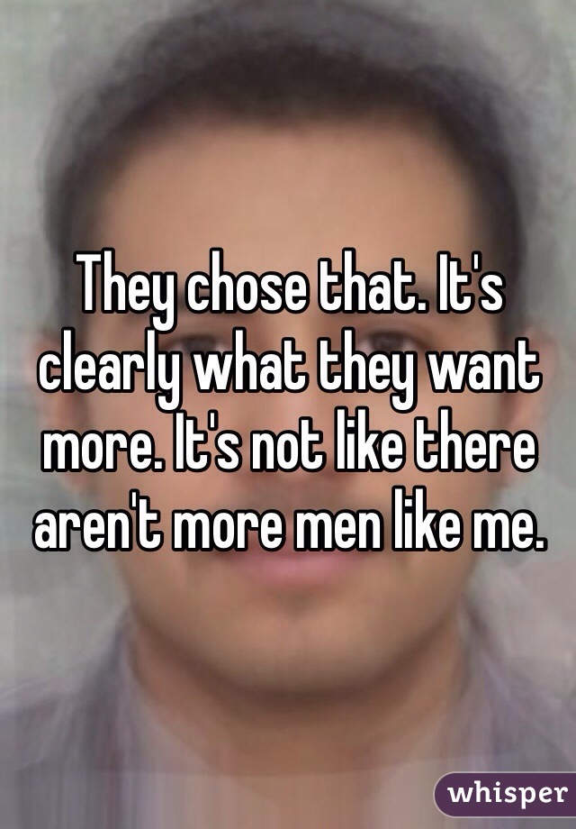 They chose that. It's clearly what they want more. It's not like there aren't more men like me. 