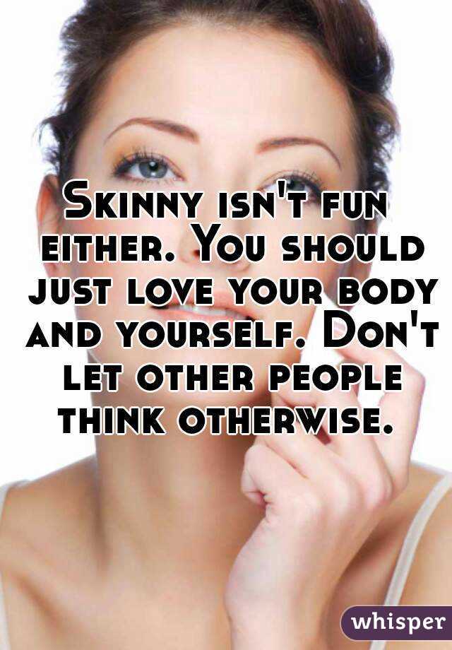 Skinny isn't fun either. You should just love your body and yourself. Don't let other people think otherwise. 