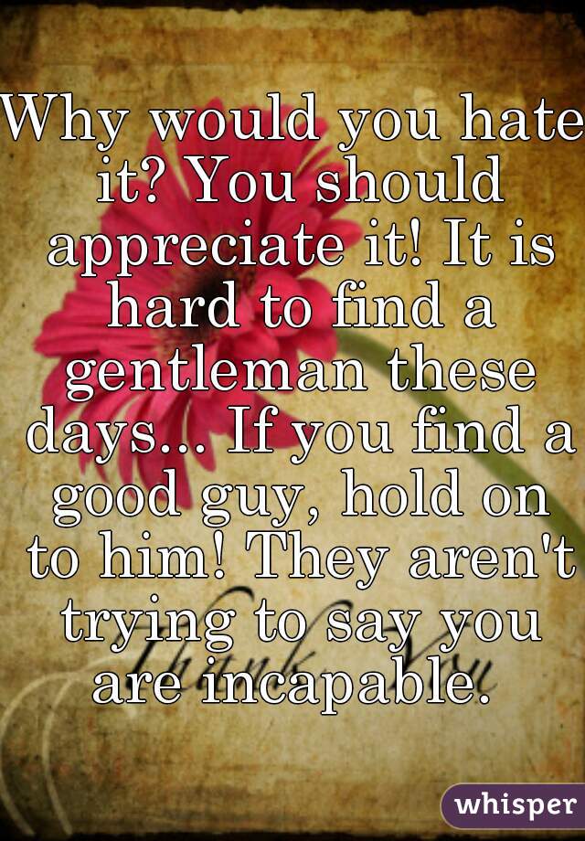 Why would you hate it? You should appreciate it! It is hard to find a gentleman these days... If you find a good guy, hold on to him! They aren't trying to say you are incapable. 