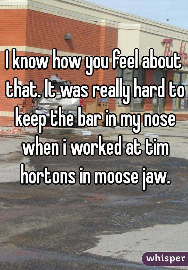 I know how you feel about that. It was really hard to keep the bar in my nose when i worked at tim hortons in moose jaw.