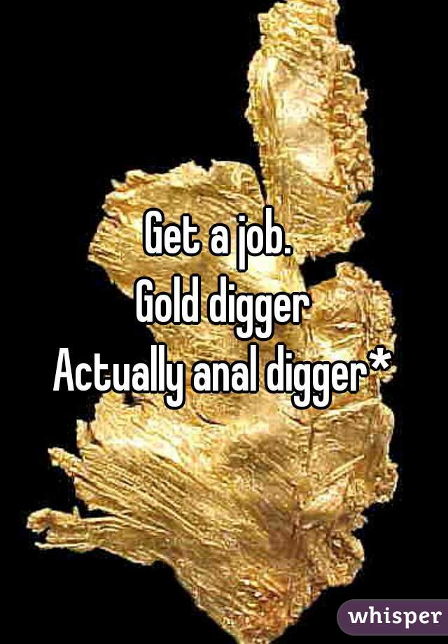 Get a job. 
Gold digger
Actually anal digger*