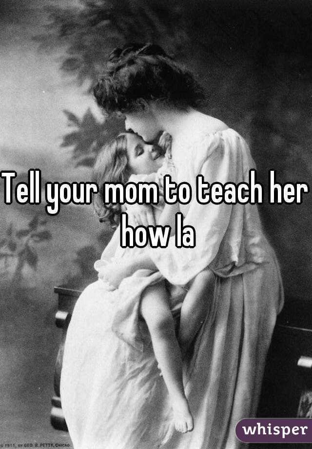 Tell your mom to teach her how la