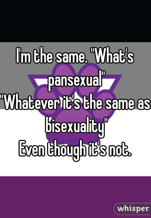 I'm the same. "What's pansexual"
"Whatever it's the same as bisexuality"
Even though it's not.