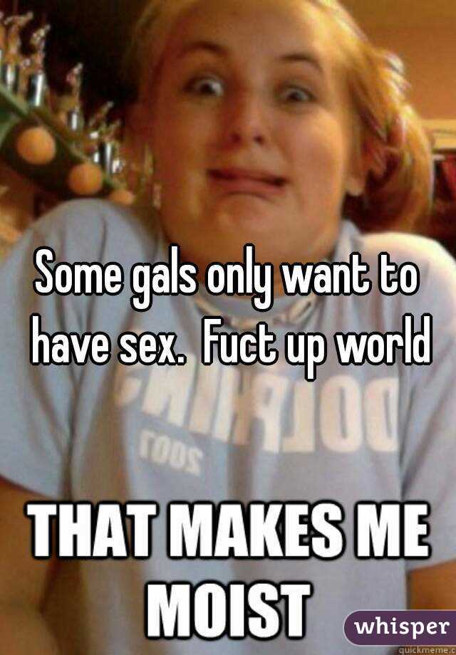 Some gals only want to have sex.  Fuct up world