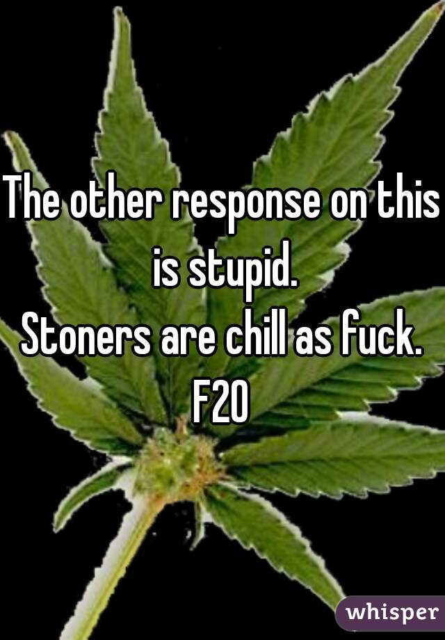The other response on this is stupid.
Stoners are chill as fuck.
F20