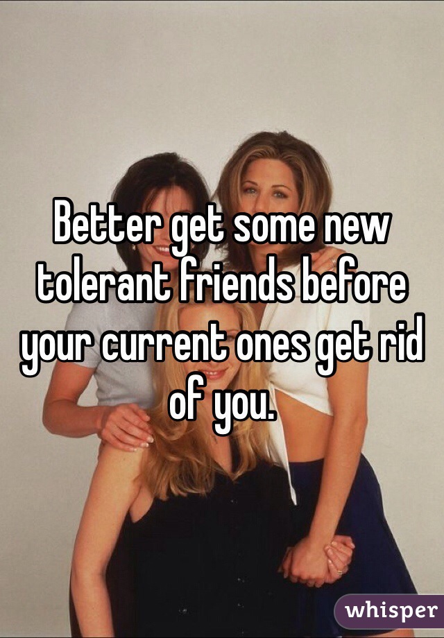 Better get some new tolerant friends before your current ones get rid of you.