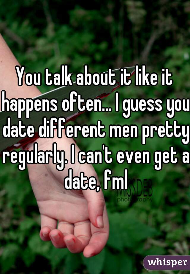 You talk about it like it happens often... I guess you date different men pretty regularly. I can't even get a date, fml