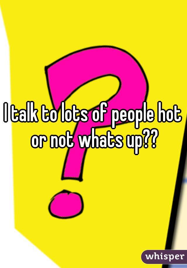 I talk to lots of people hot or not whats up??