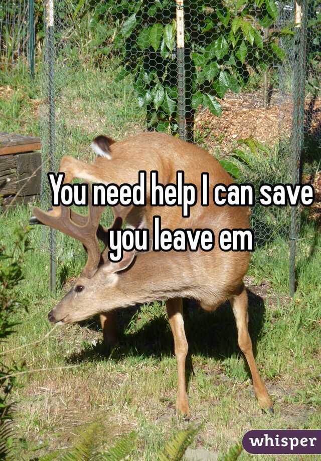 You need help I can save you leave em