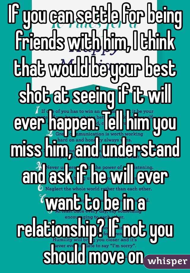 If you can settle for being friends with him, I think that would be your best shot at seeing if it will ever happen. Tell him you miss him, and understand and ask if he will ever want to be in a relationship? If not you should move on.