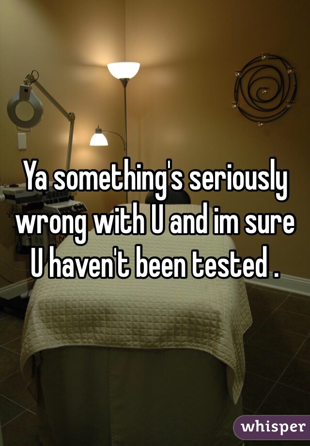 Ya something's seriously wrong with U and im sure U haven't been tested .