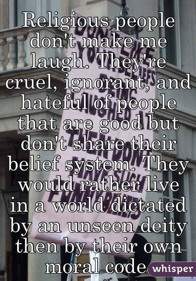Religious people don't make me laugh. They're cruel, ignorant, and hateful of people that are good but don't share their belief system. They would rather live in a world dictated by an unseen deity then by their own moral code.