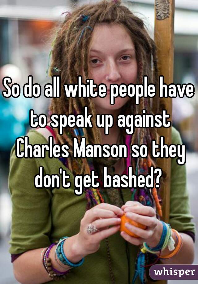 So do all white people have to speak up against Charles Manson so they don't get bashed? 