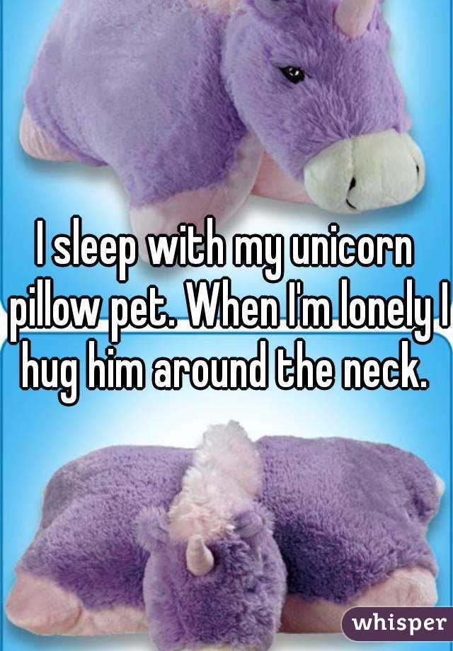 I sleep with my unicorn pillow pet. When I'm lonely I hug him around the neck. 