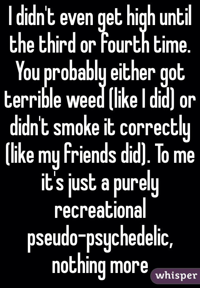 I didn't even get high until the third or fourth time. You probably either got terrible weed (like I did) or didn't smoke it correctly (like my friends did). To me it's just a purely recreational 
pseudo-psychedelic, nothing more