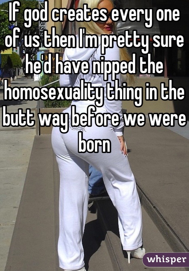If god creates every one of us then I'm pretty sure he'd have nipped the homosexuality thing in the butt way before we were born