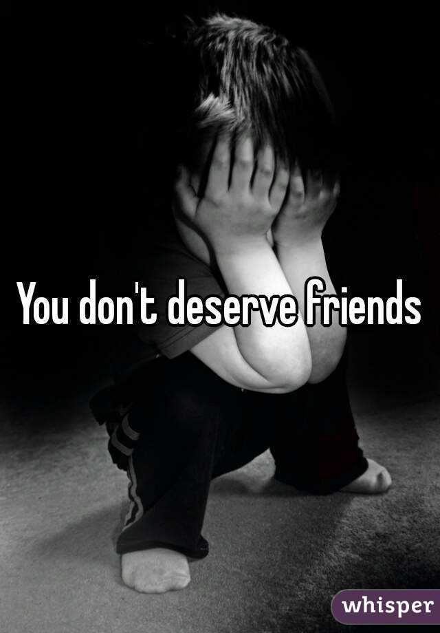 You don't deserve friends