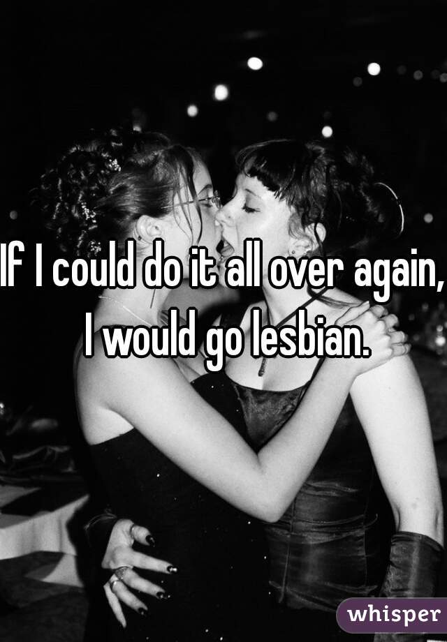 If I could do it all over again, I would go lesbian.