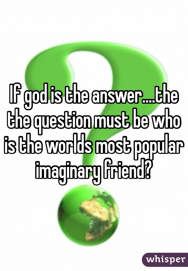 If god is the answer....the  the question must be who is the worlds most popular imaginary friend?