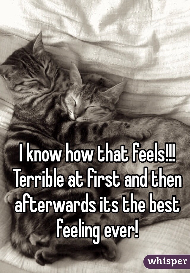 I know how that feels!!! Terrible at first and then afterwards its the best feeling ever!