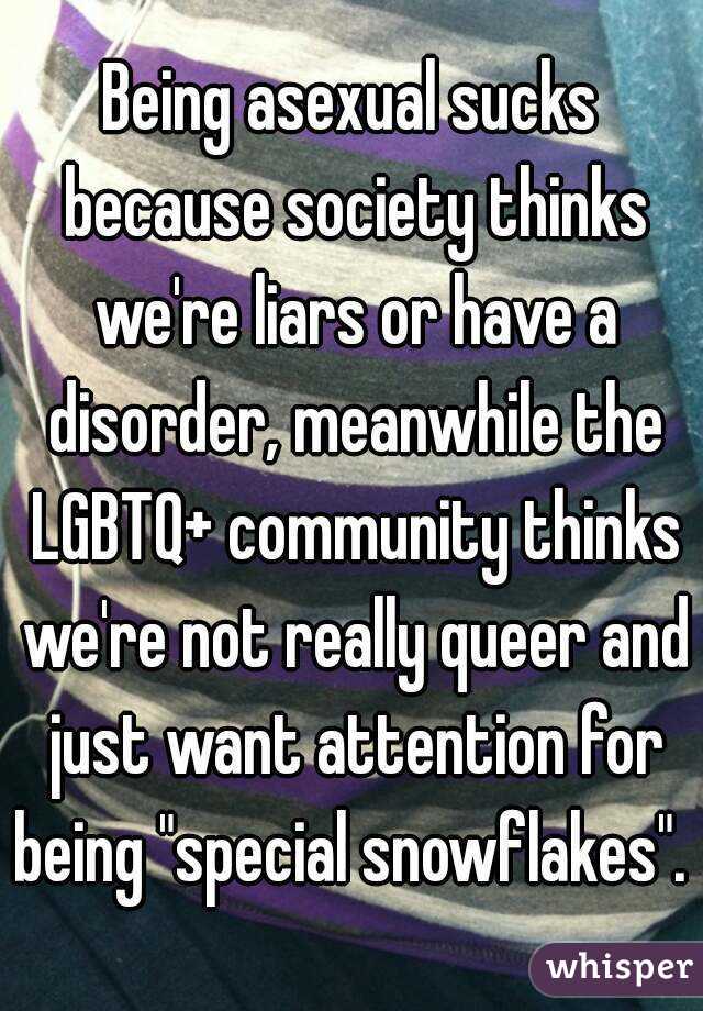 Being asexual sucks because society thinks we're liars or have a disorder, meanwhile the LGBTQ+ community thinks we're not really queer and just want attention for being "special snowflakes". 