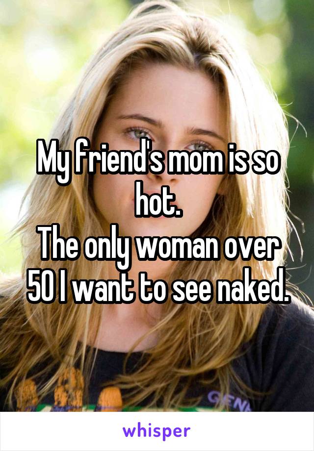 My friend's mom is so hot.
The only woman over 50 I want to see naked.