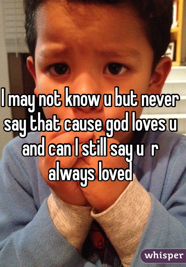 I may not know u but never say that cause god loves u and can I still say u  r always loved