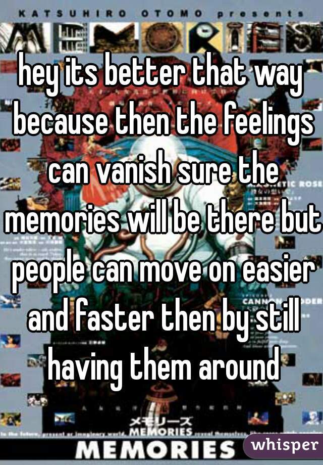 hey its better that way because then the feelings can vanish sure the memories will be there but people can move on easier and faster then by still having them around
