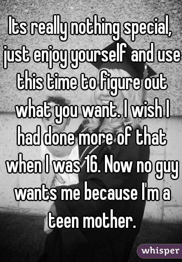 Its really nothing special, just enjoy yourself and use this time to figure out what you want. I wish I had done more of that when I was 16. Now no guy wants me because I'm a teen mother.