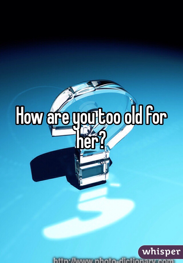 How are you too old for her?