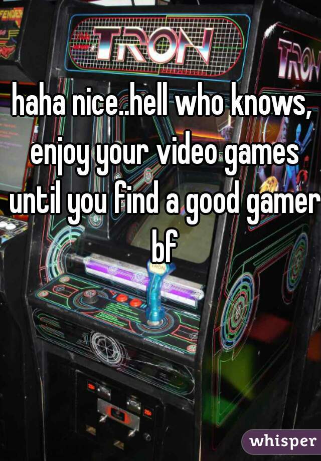 haha nice..hell who knows, enjoy your video games until you find a good gamer bf