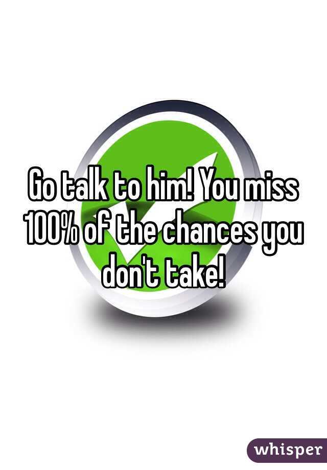 Go talk to him! You miss 100% of the chances you don't take! 