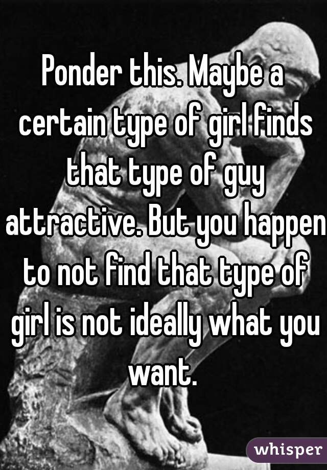 Ponder this. Maybe a certain type of girl finds that type of guy attractive. But you happen to not find that type of girl is not ideally what you want. 