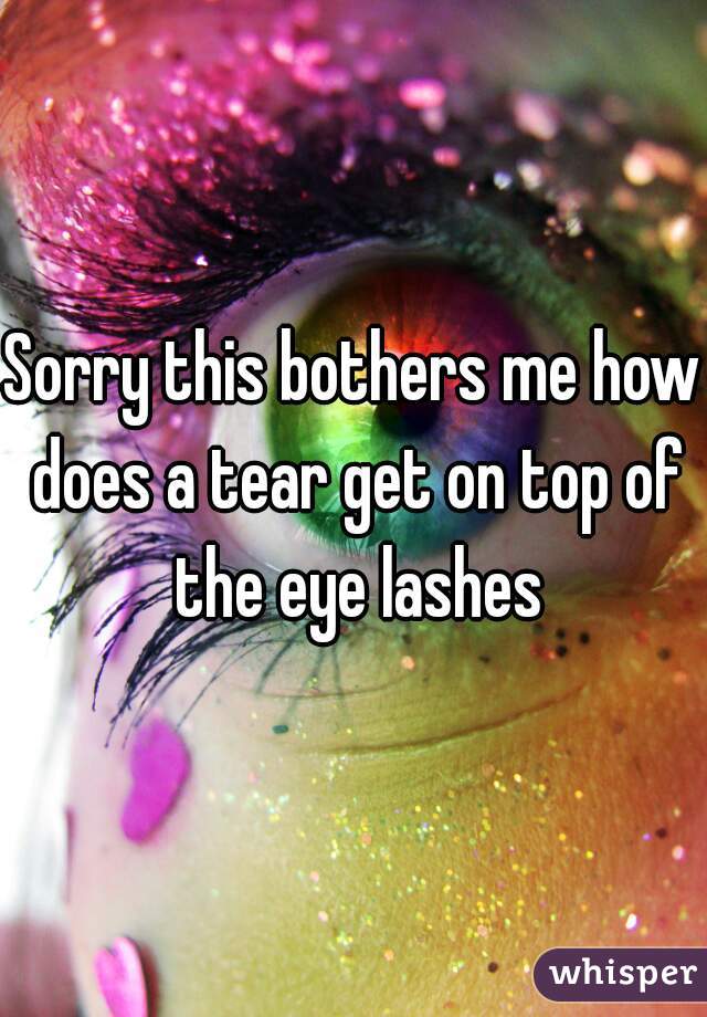 Sorry this bothers me how does a tear get on top of the eye lashes