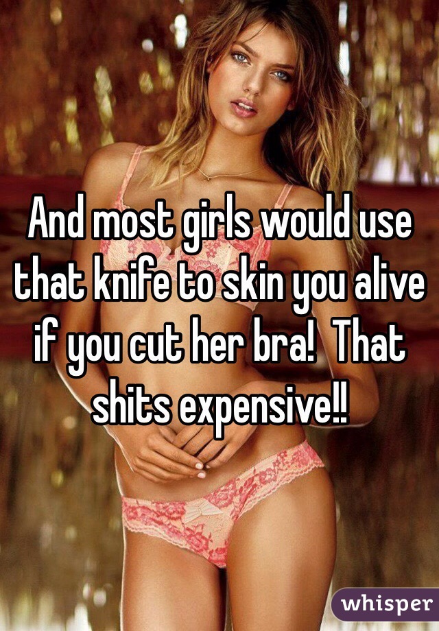 And most girls would use that knife to skin you alive if you cut her bra!  That shits expensive!!