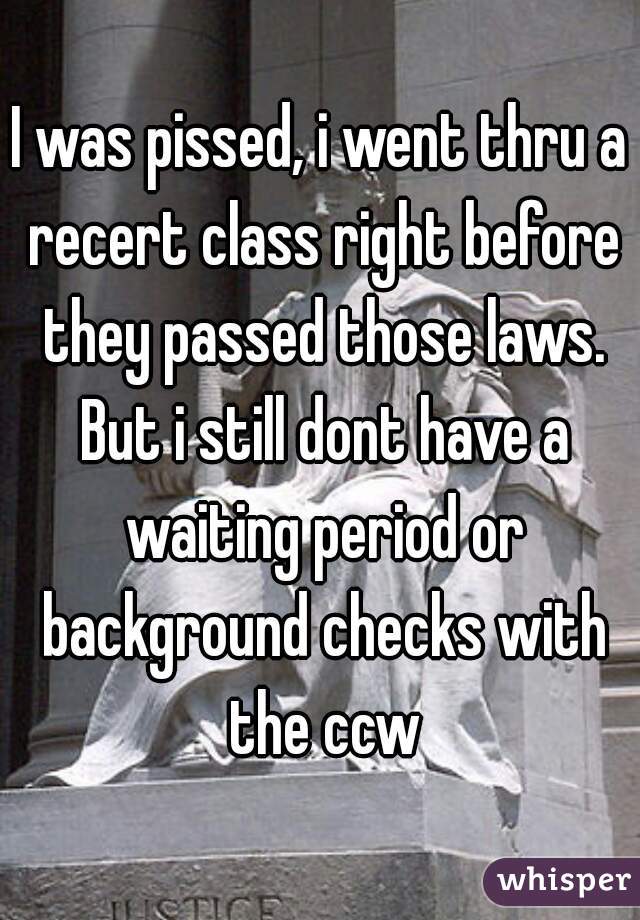 I was pissed, i went thru a recert class right before they passed those laws. But i still dont have a waiting period or background checks with the ccw