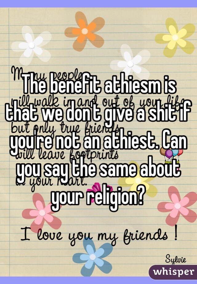 The benefit athiesm is that we don't give a shit if you're not an athiest. Can you say the same about your religion?