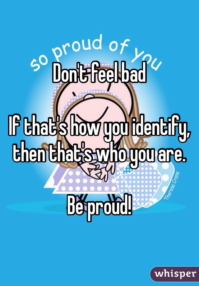 Don't feel bad 

If that's how you identify, then that's who you are. 

Be proud! 