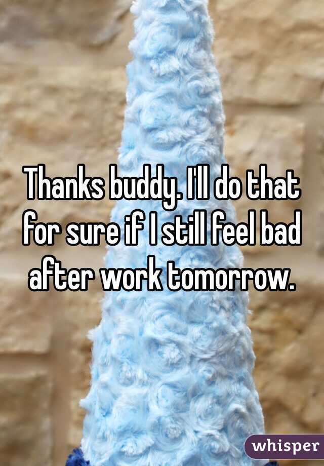 Thanks buddy. I'll do that for sure if I still feel bad after work tomorrow.