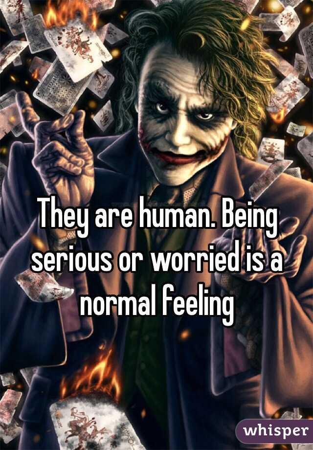 They are human. Being serious or worried is a normal feeling 