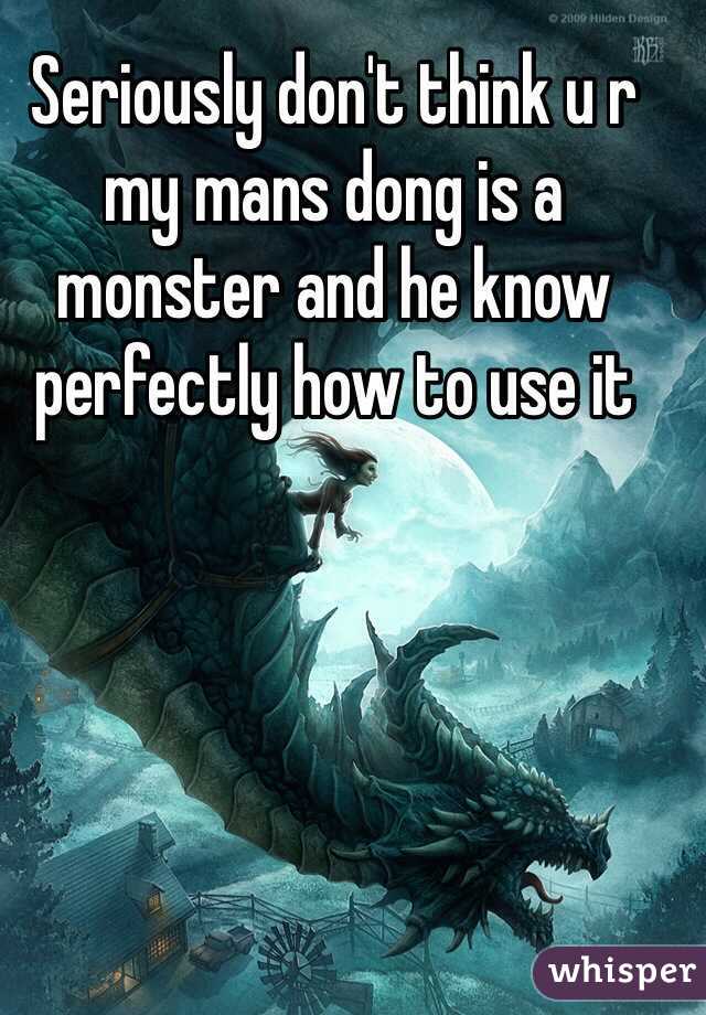 Seriously don't think u r my mans dong is a monster and he know perfectly how to use it 