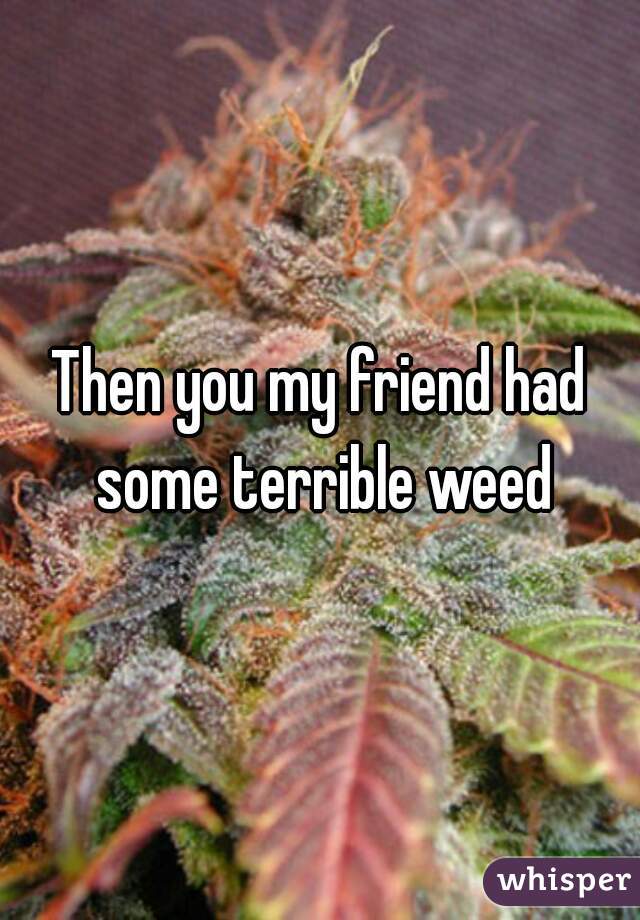 Then you my friend had some terrible weed