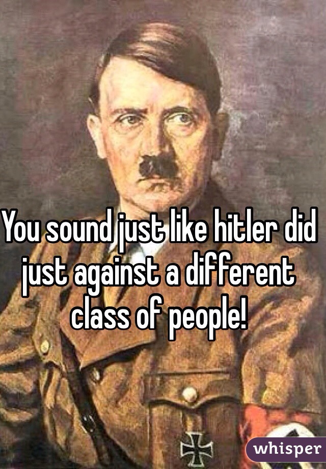 You sound just like hitler did just against a different class of people! 