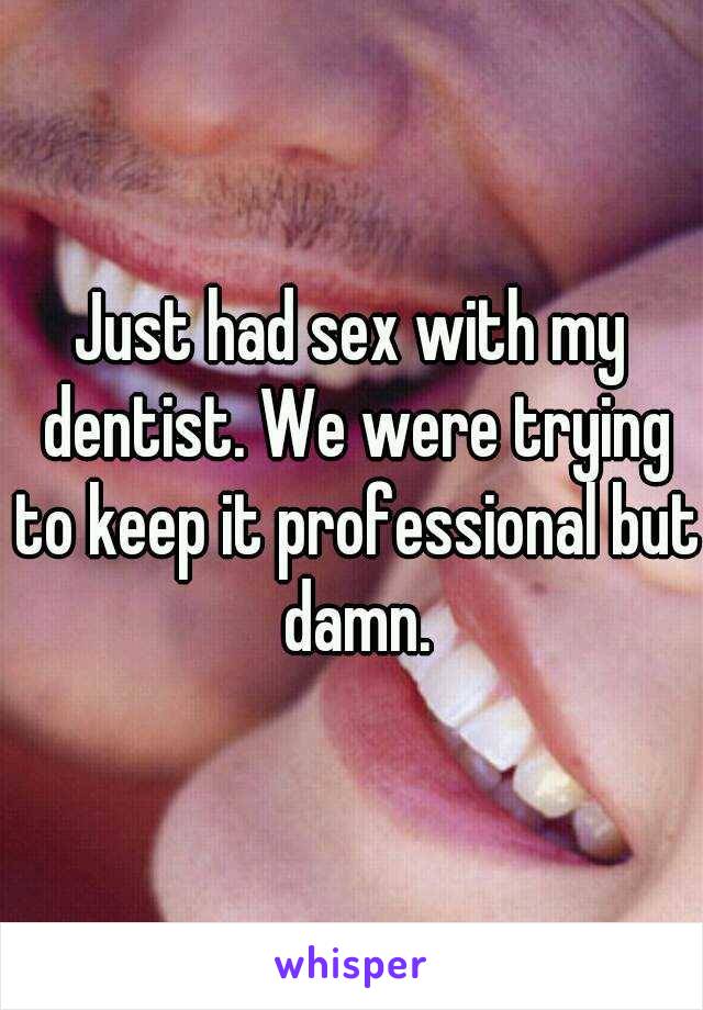 Just had sex with my dentist. We were trying to keep it professional but damn.