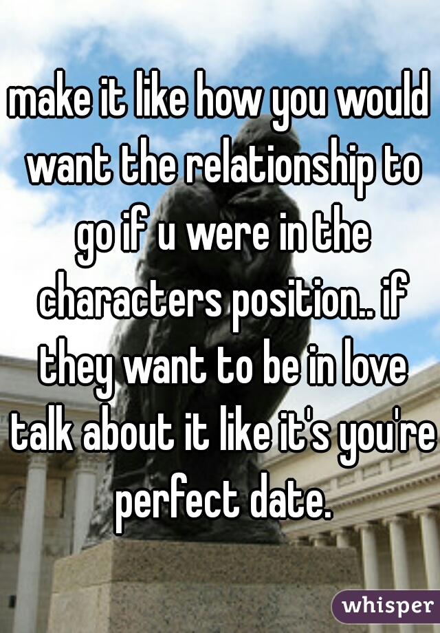 make it like how you would want the relationship to go if u were in the characters position.. if they want to be in love talk about it like it's you're perfect date.