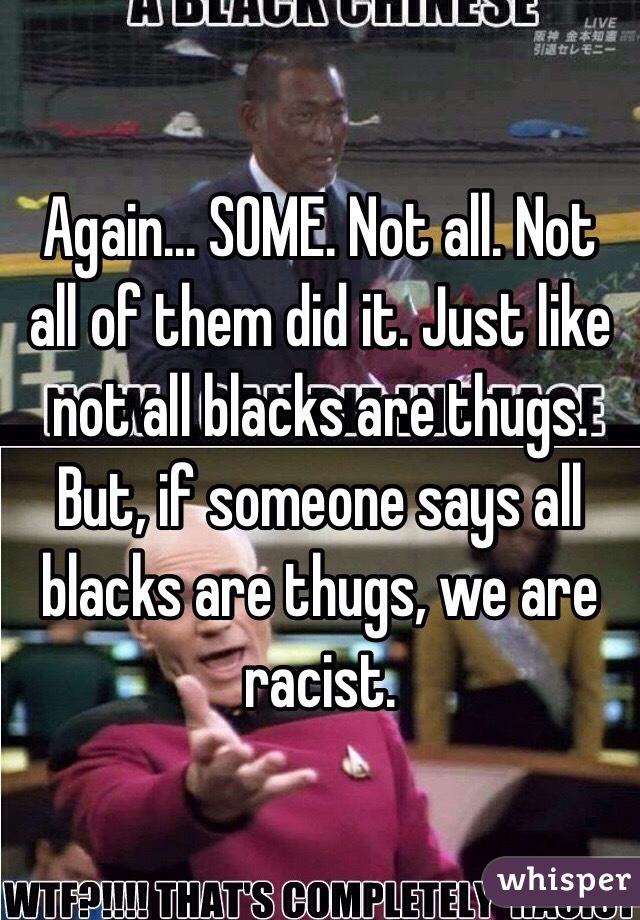 Again... SOME. Not all. Not all of them did it. Just like not all blacks are thugs. But, if someone says all blacks are thugs, we are racist. 