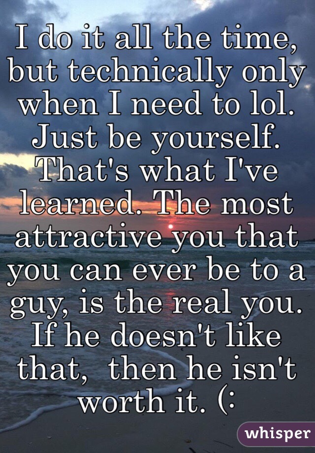 I do it all the time, but technically only when I need to lol. Just be yourself. That's what I've learned. The most attractive you that you can ever be to a guy, is the real you. If he doesn't like that,  then he isn't worth it. (: